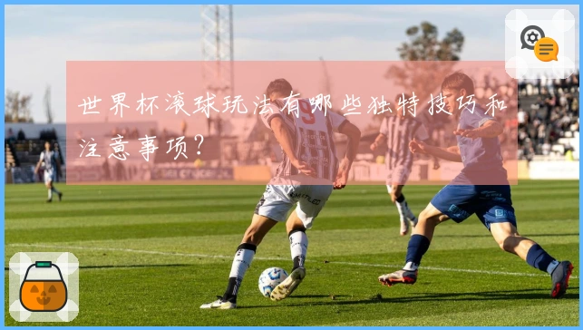 世界杯滚球玩法有哪些独特技巧和注意事项？